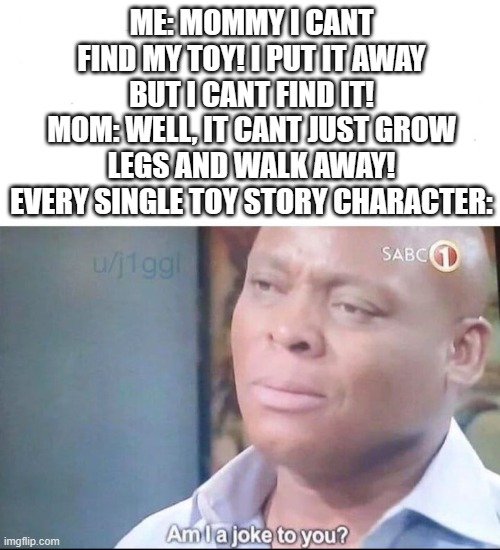 am I a joke to you | ME: MOMMY I CANT FIND MY TOY! I PUT IT AWAY BUT I CANT FIND IT!
MOM: WELL, IT CANT JUST GROW LEGS AND WALK AWAY!
EVERY SINGLE TOY STORY CHARACTER: | image tagged in am i a joke to you | made w/ Imgflip meme maker