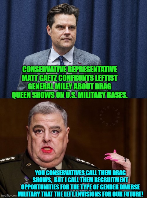 Not much doubt about it. | CONSERVATIVE REPRESENTATIVE MATT GAETZ CONFRONTS LEFTIST GENERAL MILEY ABOUT DRAG QUEEN SHOWS ON U.S. MILITARY BASES. YOU CONSERVATIVES CALL THEM DRAG SHOWS,  BUT I CALL THEM RECRUITMENT OPPORTUNITIES FOR THE TYPE OF GENDER DIVERSE MILITARY THAT THE LEFT ENVISIONS FOR OUR FUTURE! | image tagged in yep | made w/ Imgflip meme maker