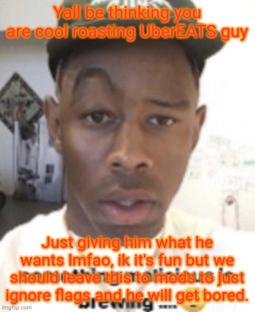 But yeah, ik it's msmg, so do what you please with him, I'm just an inactive user | Yall be thinking you are cool roasting UberEATS guy; Just giving him what he wants lmfao, ik it's fun but we should leave this to mods to just ignore flags and he will get bored. | made w/ Imgflip meme maker
