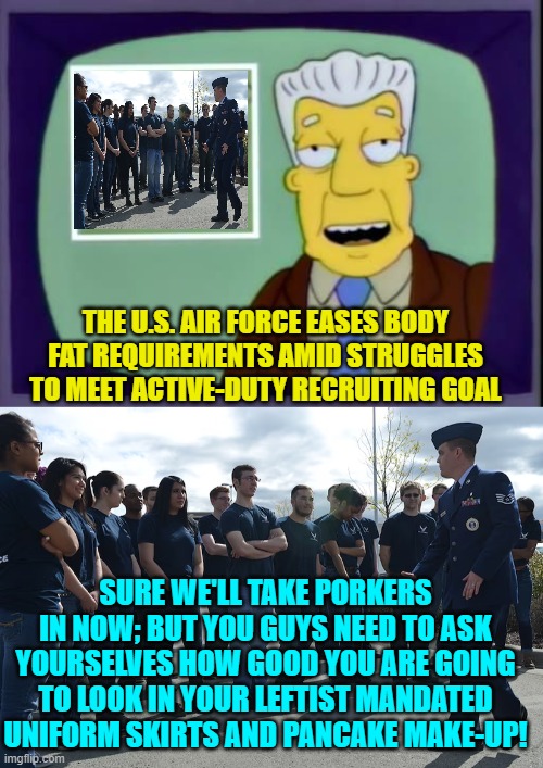 First world problems, eh? | THE U.S. AIR FORCE EASES BODY FAT REQUIREMENTS AMID STRUGGLES TO MEET ACTIVE-DUTY RECRUITING GOAL; SURE WE'LL TAKE PORKERS IN NOW; BUT YOU GUYS NEED TO ASK YOURSELVES HOW GOOD YOU ARE GOING TO LOOK IN YOUR LEFTIST MANDATED UNIFORM SKIRTS AND PANCAKE MAKE-UP! | image tagged in i for one welcome our new overlords | made w/ Imgflip meme maker