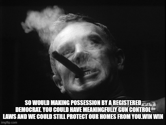 General Ripper (Dr. Strangelove) | SO WOULD MAKING POSSESSION BY A REGISTERED DEMOCRAT. YOU COULD HAVE MEANINGFULLY GUN CONTROL LAWS AND WE COULD STILL PROTECT OUR HOMES FROM  | image tagged in general ripper dr strangelove | made w/ Imgflip meme maker