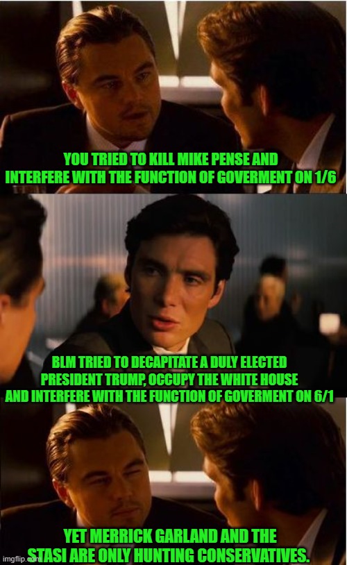 yep | YOU TRIED TO KILL MIKE PENSE AND INTERFERE WITH THE FUNCTION OF GOVERMENT ON 1/6; BLM TRIED TO DECAPITATE A DULY ELECTED PRESIDENT TRUMP, OCCUPY THE WHITE HOUSE AND INTERFERE WITH THE FUNCTION OF GOVERMENT ON 6/1; YET MERRICK GARLAND AND THE STASI ARE ONLY HUNTING CONSERVATIVES. | image tagged in memes,inception | made w/ Imgflip meme maker
