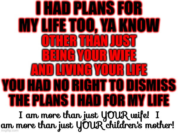 You Were Taught To Think Like A Neaderthal | I HAD PLANS FOR MY LIFE TOO, YA KNOW; OTHER THAN JUST BEING YOUR WIFE AND LIVING YOUR LIFE; YOU HAD NO RIGHT TO DISMISS THE PLANS I HAD FOR MY LIFE; I am more than just YOUR wife!  I am more than just YOUR children's mother! | image tagged in memes,women vs men,strong women,independent women,woman matter,here lie my hopes and dreams | made w/ Imgflip meme maker