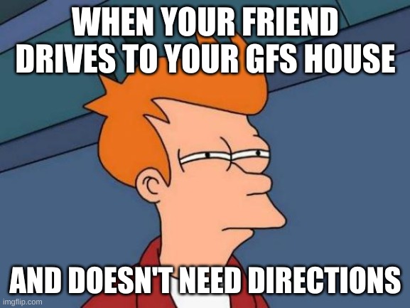 Futurama Fry Meme | WHEN YOUR FRIEND DRIVES TO YOUR GFS HOUSE; AND DOESN'T NEED DIRECTIONS | image tagged in memes,futurama fry | made w/ Imgflip meme maker