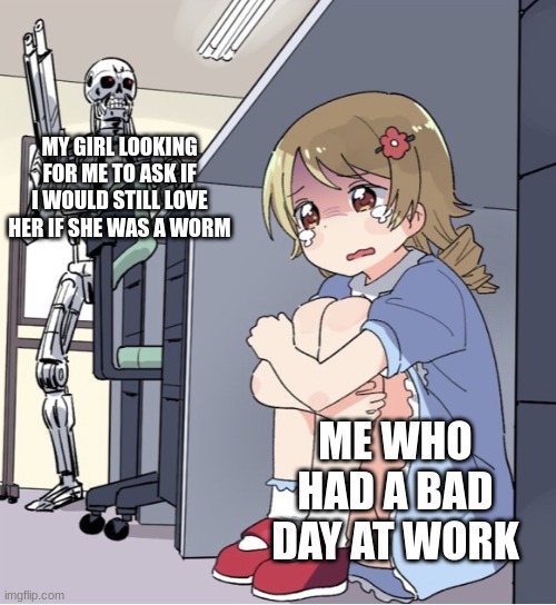 ☠ | MY GIRL LOOKING FOR ME TO ASK IF I WOULD STILL LOVE HER IF SHE WAS A WORM; ME WHO HAD A BAD DAY AT WORK | image tagged in anime girl hiding from terminator | made w/ Imgflip meme maker