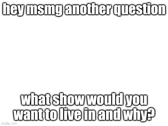 Blank White Template | hey msmg another question; what show would you want to live in and why? | image tagged in blank white template | made w/ Imgflip meme maker