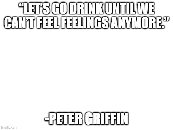 “LET’S GO DRINK UNTIL WE CAN’T FEEL FEELINGS ANYMORE.”; -PETER GRIFFIN | made w/ Imgflip meme maker