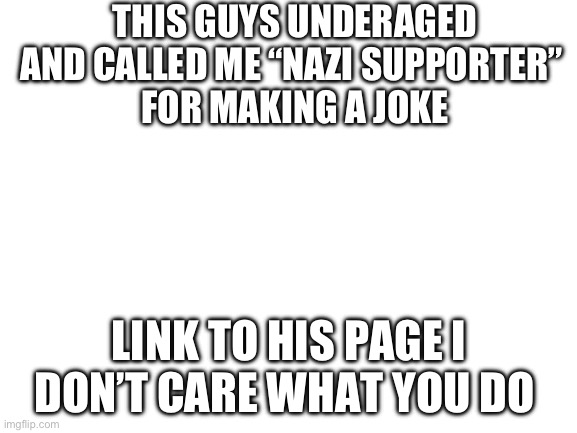 Do anything to him idc | THIS GUYS UNDERAGED AND CALLED ME “NAZI SUPPORTER” 
FOR MAKING A JOKE; LINK TO HIS PAGE I DON’T CARE WHAT YOU DO | image tagged in blank white template | made w/ Imgflip meme maker