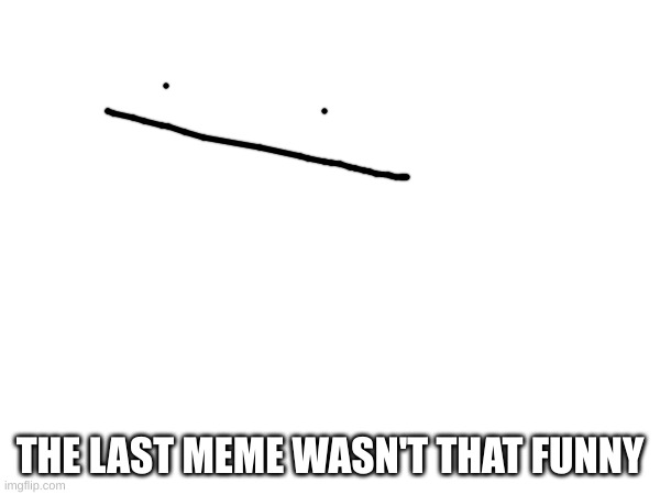 . | THE LAST MEME WASN'T THAT FUNNY | image tagged in yes | made w/ Imgflip meme maker