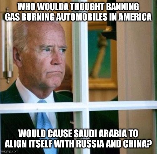 Sad Joe Biden | WHO WOULDA THOUGHT BANNING GAS BURNING AUTOMOBILES IN AMERICA; WOULD CAUSE SAUDI ARABIA TO ALIGN ITSELF WITH RUSSIA AND CHINA? | image tagged in sad joe biden,liberal logic,stupid liberals,russia,china,new normal | made w/ Imgflip meme maker