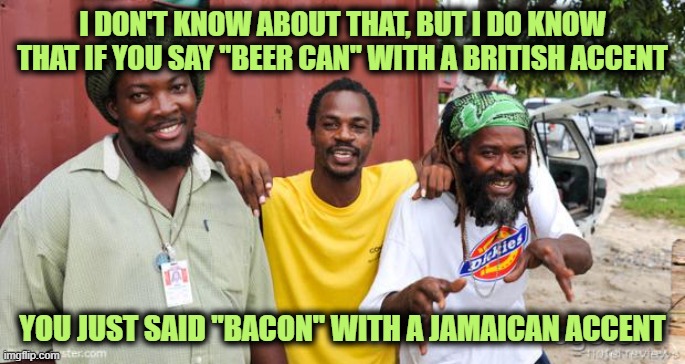 jamaicans | I DON'T KNOW ABOUT THAT, BUT I DO KNOW THAT IF YOU SAY "BEER CAN" WITH A BRITISH ACCENT YOU JUST SAID "BACON" WITH A JAMAICAN ACCENT | image tagged in jamaicans | made w/ Imgflip meme maker