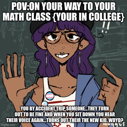 new oc:Angela | POV:ON YOUR WAY TO YOUR MATH CLASS {YOUR IN COLLEGE}; YOU BY ACCIDENT TRIP SOMEONE...THEY TURN OUT TO BE FINE AND WHEN YOU SIT DOWN YOU HEAR THEIR VOICE AGAIN...TURNS OUT THEIR THE NEW KID. WDYD? | image tagged in no joke ocs,no sexist words,if erp please memechat me,no ignoring her,no killing her,no homophobia | made w/ Imgflip meme maker