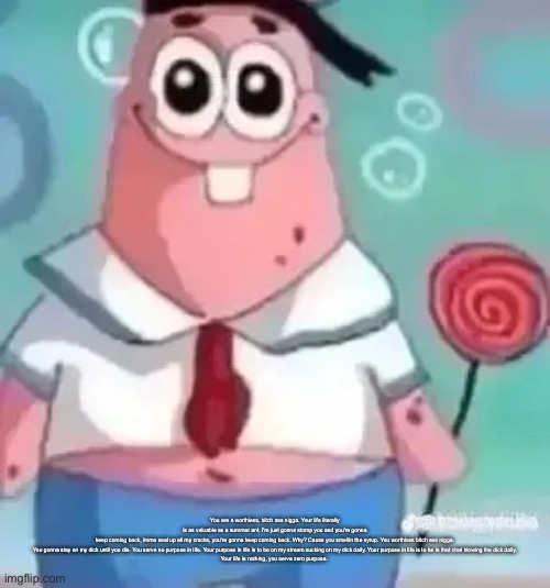 Description | You are a worthless, bitch ass nigga. Your life literally is as valuable as a summer ant. I'm just gonna stomp you and you're gonna keep coming back, imma seal up all my cracks, you're gonna keep coming back. Why? Cause you smellin the syrup. You worthless bitch ass nigga.

You gonna stay on my dick until you die. You serve no purpose in life. Your purpose in life is to be on my stream sucking on my dick daily. Your purpose in life is to be in that chat blowing the dick daily.

Your life is nothing, you serve zero purpose. | image tagged in patrick | made w/ Imgflip meme maker