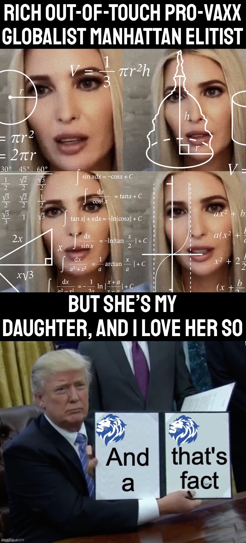 FAMILY IS EVERYTHING. WE HAVE SO MUCH LOVE WHEN THEY ARE LOYAL AND EARN OUR RESPECT. #FAMILY #TRUMP2024 #WINWITHUS #ORWATCHUSWIN | RICH OUT-OF-TOUCH PRO-VAXX GLOBALIST MANHATTAN ELITIST; BUT SHE’S MY DAUGHTER, AND I LOVE HER SO | image tagged in calculating ivanka trump,donald trump conservative party and that s a fact | made w/ Imgflip meme maker