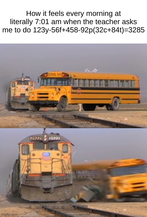 like bro | How it feels every morning at literally 7:01 am when the teacher asks me to do 123y-56f+458-92p(32c+84t)=3285 | image tagged in a train hitting a school bus,no | made w/ Imgflip meme maker