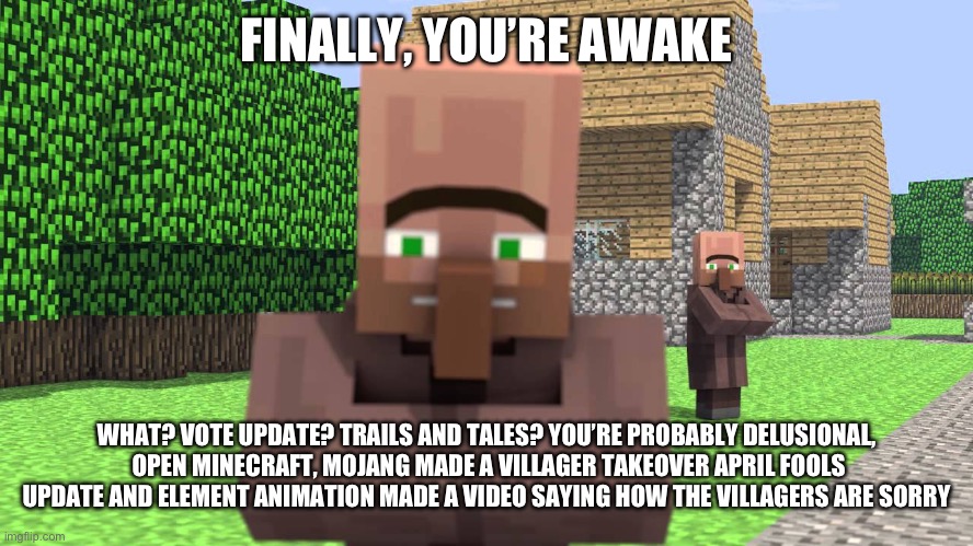 FINALLY, YOU’RE AWAKE; WHAT? VOTE UPDATE? TRAILS AND TALES? YOU’RE PROBABLY DELUSIONAL,  OPEN MINECRAFT, MOJANG MADE A VILLAGER TAKEOVER APRIL FOOLS UPDATE AND ELEMENT ANIMATION MADE A VIDEO SAYING HOW THE VILLAGERS ARE SORRY | made w/ Imgflip meme maker