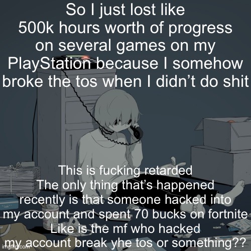 Avogado6 depression | So I just lost like 500k hours worth of progress on several games on my PlayStation because I somehow broke the tos when I didn’t do shit; This is fucking retarded
The only thing that’s happened recently is that someone hacked into my account and spent 70 bucks on fortnite
Like is the mf who hacked my account break yhe tos or something?? | image tagged in avogado6 depression | made w/ Imgflip meme maker