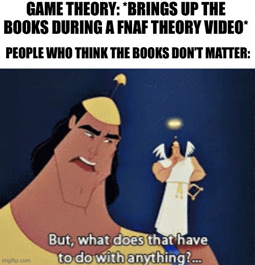 E | GAME THEORY: *BRINGS UP THE BOOKS DURING A FNAF THEORY VIDEO*; PEOPLE WHO THINK THE BOOKS DON’T MATTER: | image tagged in what does that have to do with anything,fnaf,game theory | made w/ Imgflip meme maker