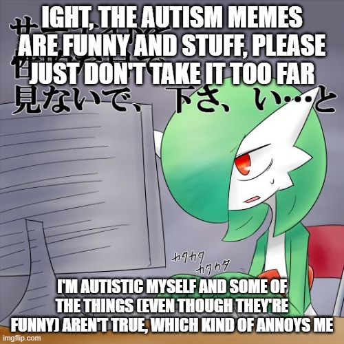 I'm not surprised if this gets ignored, but I'll still mention it anyway | IGHT, THE AUTISM MEMES ARE FUNNY AND STUFF, PLEASE JUST DON'T TAKE IT TOO FAR; I'M AUTISTIC MYSELF AND SOME OF THE THINGS (EVEN THOUGH THEY'RE FUNNY) AREN'T TRUE, WHICH KIND OF ANNOYS ME | image tagged in gardevoir computer | made w/ Imgflip meme maker