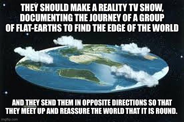 If any directors are out there, TAKE NOTES!!! | THEY SHOULD MAKE A REALITY TV SHOW, DOCUMENTING THE JOURNEY OF A GROUP OF FLAT-EARTHS TO FIND THE EDGE OF THE WORLD; AND THEY SEND THEM IN OPPOSITE DIRECTIONS SO THAT THEY MEET UP AND REASSURE THE WORLD THAT IT IS ROUND. | image tagged in flat earth | made w/ Imgflip meme maker