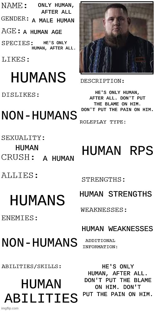 He's only human, after all. Don't put the blame on him. Don't put the pain on him. | ONLY HUMAN, AFTER ALL; A MALE HUMAN; A HUMAN AGE; HE'S ONLY HUMAN, AFTER ALL. HUMANS; HE'S ONLY HUMAN, AFTER ALL. DON'T PUT THE BLAME ON HIM. DON'T PUT THE PAIN ON HIM. NON-HUMANS; HUMAN RPS; HUMAN; A HUMAN; HUMAN STRENGTHS; HUMANS; HUMAN WEAKNESSES; NON-HUMANS; HE'S ONLY HUMAN, AFTER ALL. DON'T PUT THE BLAME ON HIM. DON'T PUT THE PAIN ON HIM. HUMAN ABILITIES | image tagged in updated roleplay oc showcase | made w/ Imgflip meme maker