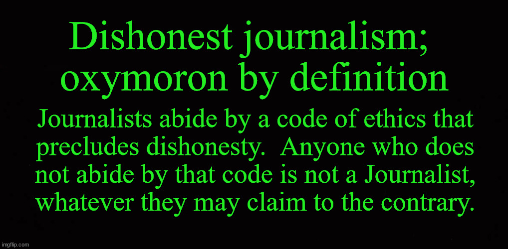 Dishonest journalism;  oxymoron by definition | Dishonest journalism; 
oxymoron by definition; Journalists abide by a code of ethics that
precludes dishonesty.  Anyone who does
not abide by that code is not a Journalist,
whatever they may claim to the contrary. | image tagged in journalism,honesty,bias | made w/ Imgflip meme maker