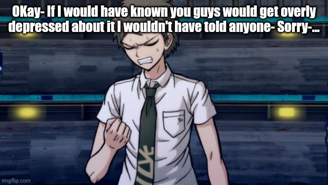 sorry- | OKay- If I would have known you guys would get overly depressed about it I wouldn't have told anyone- Sorry-... | made w/ Imgflip meme maker