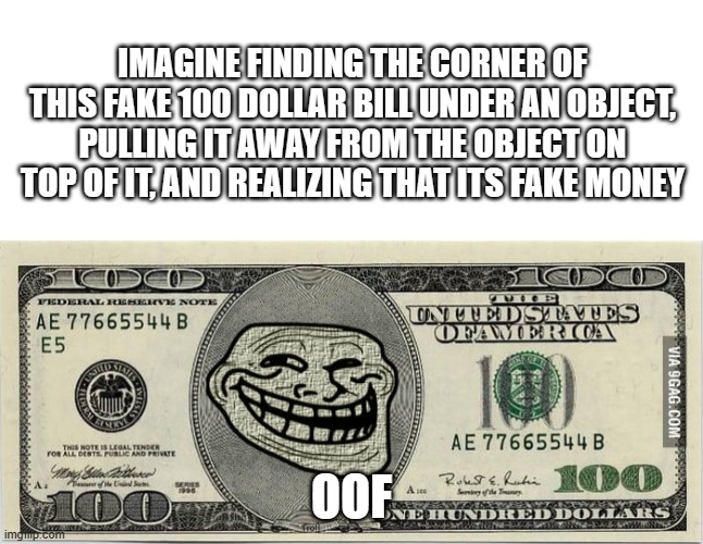 That's so evil >:] | IMAGINE FINDING THE CORNER OF THIS FAKE 100 DOLLAR BILL UNDER AN OBJECT, PULLING IT AWAY FROM THE OBJECT ON TOP OF IT, AND REALIZING THAT ITS FAKE MONEY; OOF | image tagged in blank white template | made w/ Imgflip meme maker
