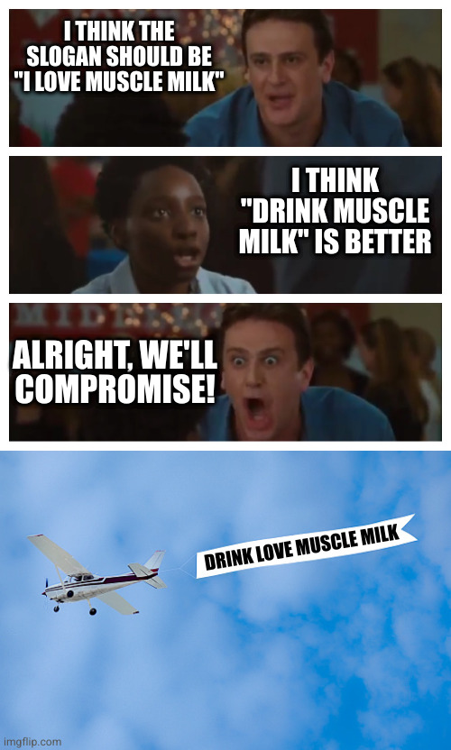 Compromise is where nobody gets what they wanted | I THINK THE SLOGAN SHOULD BE "I LOVE MUSCLE MILK"; I THINK "DRINK MUSCLE MILK" IS BETTER; ALRIGHT, WE'LL
COMPROMISE! DRINK LOVE MUSCLE MILK | image tagged in it's the only argument i need shawn,plane banner | made w/ Imgflip meme maker