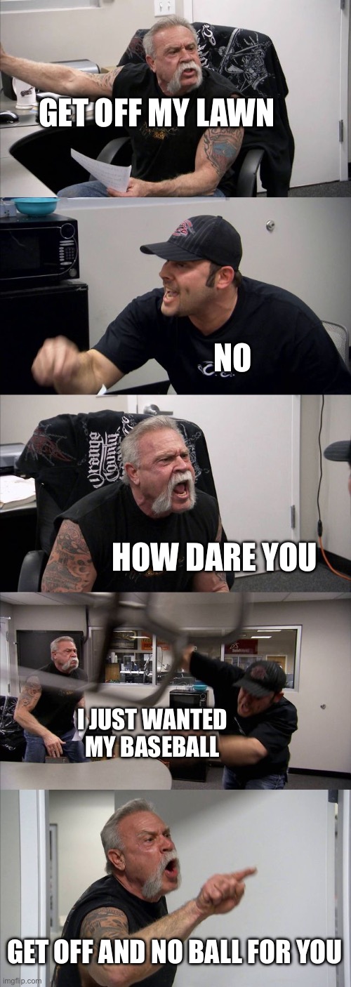American Chopper Argument | GET OFF MY LAWN; NO; HOW DARE YOU; I JUST WANTED MY BASEBALL; GET OFF AND NO BALL FOR YOU | image tagged in memes,american chopper argument | made w/ Imgflip meme maker