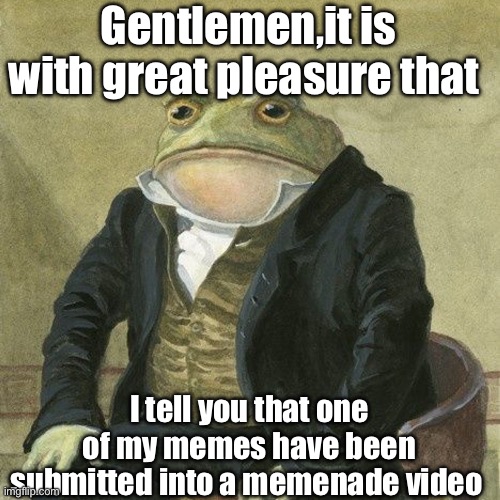 Gentlemen, it is with great pleasure to inform you that | Gentlemen,it is with great pleasure that; I tell you that one of my memes have been submitted into a memenade video | image tagged in gentlemen it is with great pleasure to inform you that | made w/ Imgflip meme maker