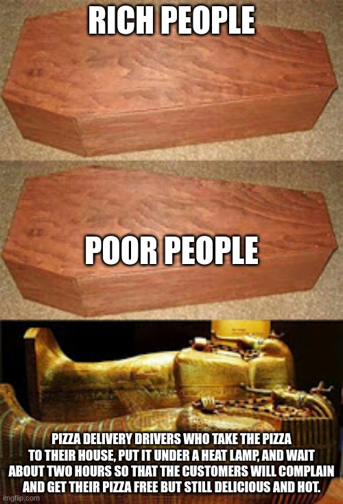 Golden coffin meme | RICH PEOPLE; POOR PEOPLE; PIZZA DELIVERY DRIVERS WHO TAKE THE PIZZA TO THEIR HOUSE, PUT IT UNDER A HEAT LAMP, AND WAIT ABOUT TWO HOURS SO THAT THE CUSTOMERS WILL COMPLAIN AND GET THEIR PIZZA FREE BUT STILL DELICIOUS AND HOT. | image tagged in golden coffin meme | made w/ Imgflip meme maker