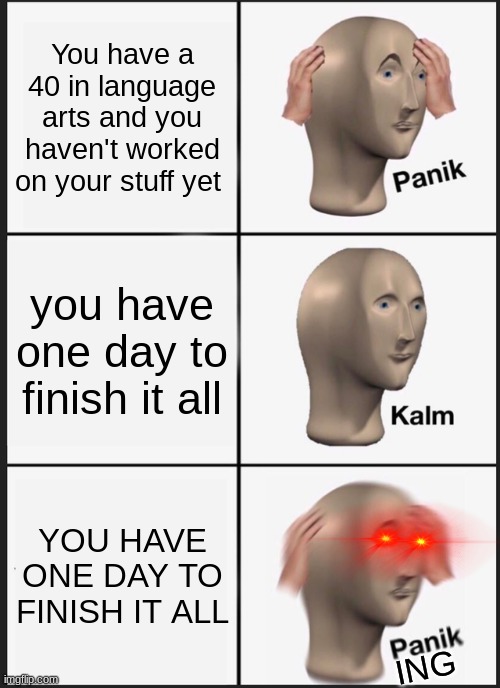 AAAAAAAAAAAAAAAAAAAAAAAAAAAAAAAAAAAAAAAAAAAAAAAA | You have a 40 in language arts and you haven't worked on your stuff yet; you have one day to finish it all; YOU HAVE ONE DAY TO FINISH IT ALL; ING | image tagged in memes,panik kalm panik,fun,help me | made w/ Imgflip meme maker
