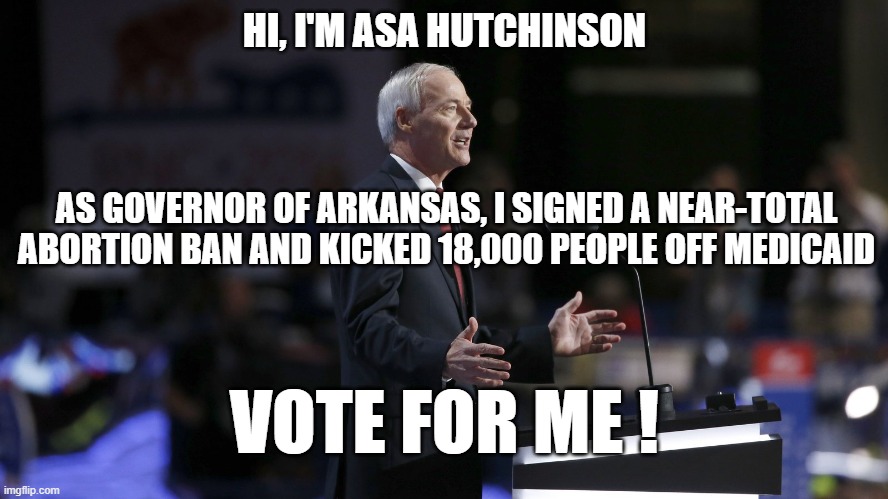 HI, I'M ASA HUTCHINSON; AS GOVERNOR OF ARKANSAS, I SIGNED A NEAR-TOTAL ABORTION BAN AND KICKED 18,000 PEOPLE OFF MEDICAID; VOTE FOR ME ! | image tagged in healthcare,abortion,governor | made w/ Imgflip meme maker
