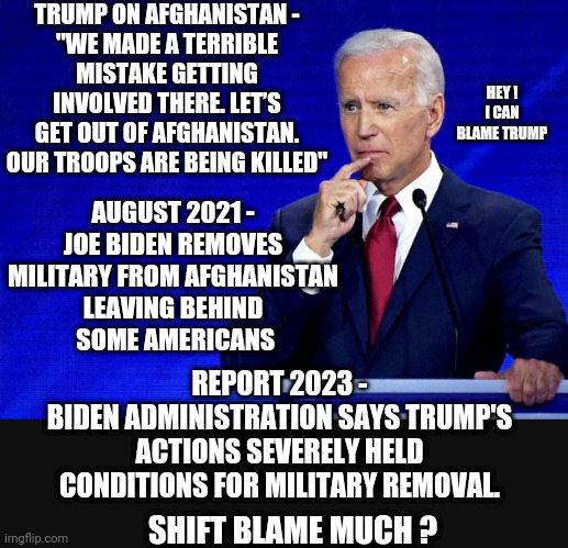 Joe blames others for his actions | TRUMP ON AFGHANISTAN -
"WE MADE A TERRIBLE MISTAKE GETTING INVOLVED THERE. LET’S GET OUT OF AFGHANISTAN. OUR TROOPS ARE BEING KILLED"; AUGUST 2021 -
JOE BIDEN REMOVES MILITARY FROM AFGHANISTAN
LEAVING BEHIND
 SOME AMERICANS; HEY !
I CAN BLAME TRUMP; REPORT 2023 -
BIDEN ADMINISTRATION SAYS TRUMP'S ACTIONS SEVERELY HELD CONDITIONS FOR MILITARY REMOVAL. SHIFT BLAME MUCH ? | image tagged in leftists,democrats,afghanistan,liberals | made w/ Imgflip meme maker