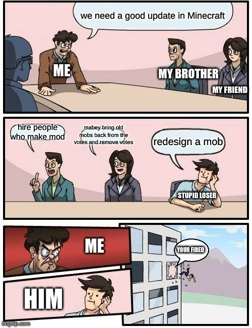 true | we need a good update in Minecraft; ME; MY BROTHER; MY FRIEND; hire people who make mod; mabey bring old mobs back from the votes and remove votes; redesign a mob; STUPID LOSER; ME; YOUR FIRED; HIM | image tagged in memes,boardroom meeting suggestion | made w/ Imgflip meme maker