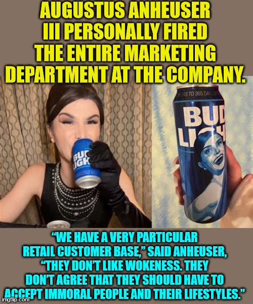 You're fired... | AUGUSTUS ANHEUSER III PERSONALLY FIRED THE ENTIRE MARKETING DEPARTMENT AT THE COMPANY. “WE HAVE A VERY PARTICULAR RETAIL CUSTOMER BASE,” SAID ANHEUSER, “THEY DON’T LIKE WOKENESS. THEY DON’T AGREE THAT THEY SHOULD HAVE TO ACCEPT IMMORAL PEOPLE AND THEIR LIFESTYLES.” | image tagged in woke,broke,nooooo,morals | made w/ Imgflip meme maker