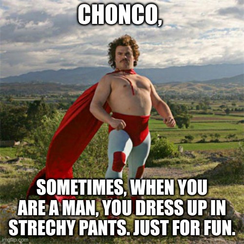 Nacho | CHONCO, SOMETIMES, WHEN YOU ARE A MAN, YOU DRESS UP IN STRECHY PANTS. JUST FOR FUN. | image tagged in nacho | made w/ Imgflip meme maker