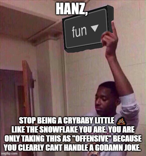 Go back to fun stream | HANZ, STOP BEING A CRYBABY LITTLE 💩 LIKE THE SNOWFLAKE YOU ARE. YOU ARE ONLY TAKING THIS AS "OFFENSIVE" BECAUSE YOU CLEARLY CANT HANDLE A GODAMN JOKE. | image tagged in go back to fun stream | made w/ Imgflip meme maker