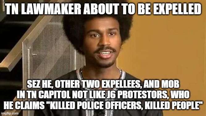 TN LAWMAKER ABOUT TO BE EXPELLED; SEZ HE, OTHER TWO EXPELLEES, AND MOB IN TN CAPITOL NOT LIKE J6 PROTESTORS, WHO HE CLAIMS "KILLED POLICE OFFICERS, KILLED PEOPLE" | image tagged in memes | made w/ Imgflip meme maker