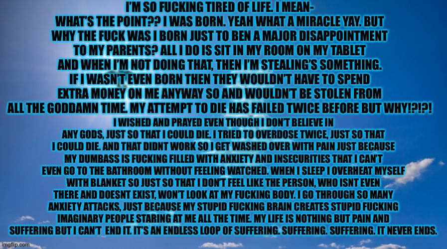 So fucking tired of this. It’s just an endless loop of pain. I can’t end it. I can’t end it. I can’t end it. I can’t  end it. | I’M SO FUCKING TIRED OF LIFE. I MEAN- WHAT’S THE POINT?? I WAS BORN. YEAH WHAT A MIRACLE YAY. BUT WHY THE FUCK WAS I BORN JUST TO BEN A MAJOR DISAPPOINTMENT TO MY PARENTS? ALL I DO IS SIT IN MY ROOM ON MY TABLET AND WHEN I’M NOT DOING THAT, THEN I’M STEALING’S SOMETHING. IF I WASN’T EVEN BORN THEN THEY WOULDN’T HAVE TO SPEND EXTRA MONEY ON ME ANYWAY SO AND WOULDN’T BE STOLEN FROM ALL THE GODDAMN TIME. MY ATTEMPT TO DIE HAS FAILED TWICE BEFORE BUT WHY!?!?! I WISHED AND PRAYED EVEN THOUGH I DON’T BELIEVE IN ANY GODS, JUST SO THAT I COULD DIE. I TRIED TO OVERDOSE TWICE, JUST SO THAT I COULD DIE. AND THAT DIDNT WORK SO I GET WASHED OVER WITH PAIN JUST BECAUSE MY DUMBASS IS FUCKING FILLED WITH ANXIETY AND INSECURITIES THAT I CAN’T EVEN GO TO THE BATHROOM WITHOUT FEELING WATCHED. WHEN I SLEEP I OVERHEAT MYSELF WITH BLANKET SO JUST SO THAT I DON’T FEEL LIKE THE PERSON, WHO ISNT EVEN THERE AND DOESNT EXIST, WON’T LOOK AT MY FUCKING BODY. I GO THROUGH SO MANY ANXIETY ATTACKS, JUST BECAUSE MY STUPID FUCKING BRAIN CREATES STUPID FUCKING IMAGINARY PEOPLE STARING AT ME ALL THE TIME. MY LIFE IS NOTHING BUT PAIN AND SUFFERING BUT I CAN’T  END IT. IT’S AN ENDLESS LOOP OF SUFFERING. SUFFERING. SUFFERING. IT NEVER ENDS. | image tagged in please,end me | made w/ Imgflip meme maker