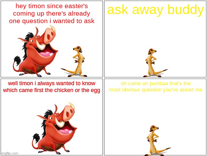 pumbaa asks a question 2 | hey timon since easter's coming up there's already one question i wanted to ask; ask away buddy; well timon i always wanted to know which came first the chicken or the egg; oh come on pumbaa that's the most obvious question you've asked me | image tagged in memes,blank comic panel 2x2,disney,easter,timon and pumbaa | made w/ Imgflip meme maker