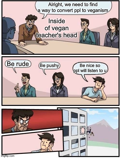 She's so rude tbh | Alright, we need to find a way to convert ppl to veganism; Inside of vegan teacher's head; Be rude; Be pushy; Be nice so ppl will listen to u | image tagged in memes,boardroom meeting suggestion | made w/ Imgflip meme maker