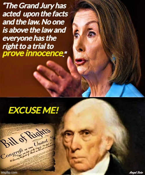 pelosi spewing bs contrary to the bill of rights | “The Grand Jury has
acted  upon the facts
and the law. No one 
is above the law and
everyone has the 
right to a trial to
                                           ."; prove innocence; EXCUSE ME! Angel Soto | image tagged in donald trump,nancy pelosi,bill of rights,no one is above the law,innocence,excuse me | made w/ Imgflip meme maker