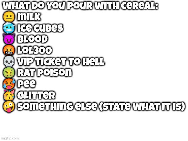 what do you pour with cereal:
😐 milk
🥶 ice cubes
😈 blood
🤬 lol300
💀 vip ticket to hell
🤢 rat poison
🥵 pee
🥳 glitter
🤪 something else (state what it is) | made w/ Imgflip meme maker