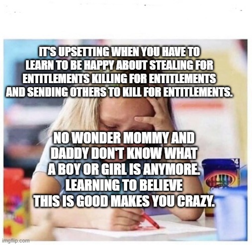 school crying | IT'S UPSETTING WHEN YOU HAVE TO LEARN TO BE HAPPY ABOUT STEALING FOR ENTITLEMENTS KILLING FOR ENTITLEMENTS AND SENDING OTHERS TO KILL FOR ENTITLEMENTS. NO WONDER MOMMY AND DADDY DON'T KNOW WHAT A BOY OR GIRL IS ANYMORE. LEARNING TO BELIEVE THIS IS GOOD MAKES YOU CRAZY. | image tagged in school crying | made w/ Imgflip meme maker