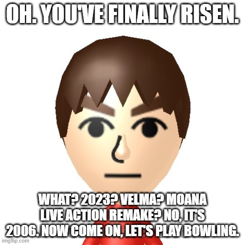 I based this upon some meme I found from a few years back. | OH. YOU'VE FINALLY RISEN. WHAT? 2023? VELMA? MOANA LIVE ACTION REMAKE? NO, IT'S 2006. NOW COME ON, LET'S PLAY BOWLING. | image tagged in mii dude | made w/ Imgflip meme maker