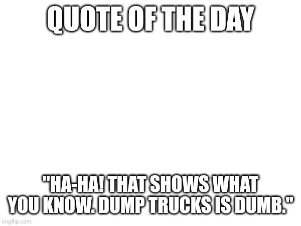 QUOTE OF THE DAY; "HA-HA! THAT SHOWS WHAT YOU KNOW. DUMP TRUCKS IS DUMB." | made w/ Imgflip meme maker