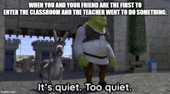 It’s quiet too quiet Shrek | WHEN YOU AND YOUR FRIEND ARE THE FIRST TO ENTER THE CLASSROOM AND THE TEACHER WENT TO DO SOMETHING: | image tagged in it s quiet too quiet shrek,memes,funny memes | made w/ Imgflip meme maker
