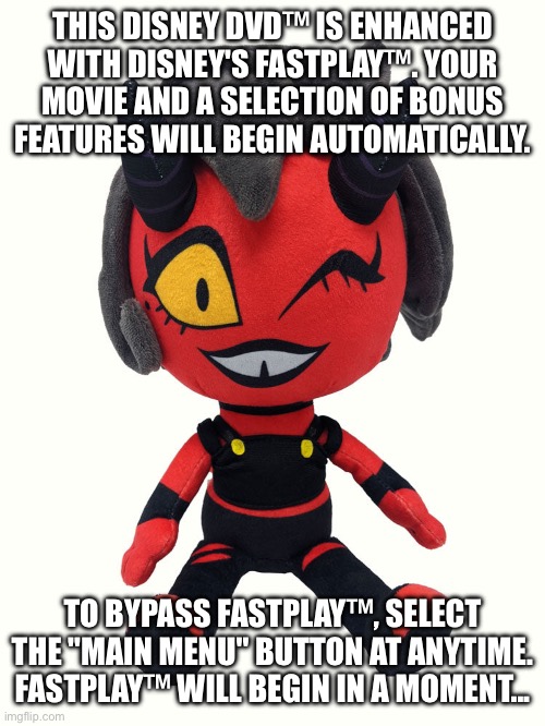 Plush millie | THIS DISNEY DVD™ IS ENHANCED WITH DISNEY'S FASTPLAY™. YOUR MOVIE AND A SELECTION OF BONUS FEATURES WILL BEGIN AUTOMATICALLY. TO BYPASS FASTPLAY™, SELECT THE "MAIN MENU" BUTTON AT ANYTIME. FASTPLAY™ WILL BEGIN IN A MOMENT...﻿ | image tagged in plush millie | made w/ Imgflip meme maker
